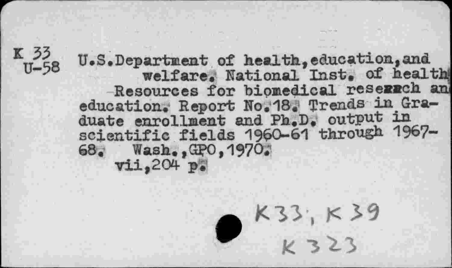 ﻿K 33
U-58
U.S. Departs?, ent of health,education,and.
welfare. National Inst, of healt Resources for biomedical research a education. Report No. 18. Trends in Graduate enrollment and Ph.D. output in scientific fields 1960-61 through 1967-68.	Wash.,GRO,1970»
vii,204- p.